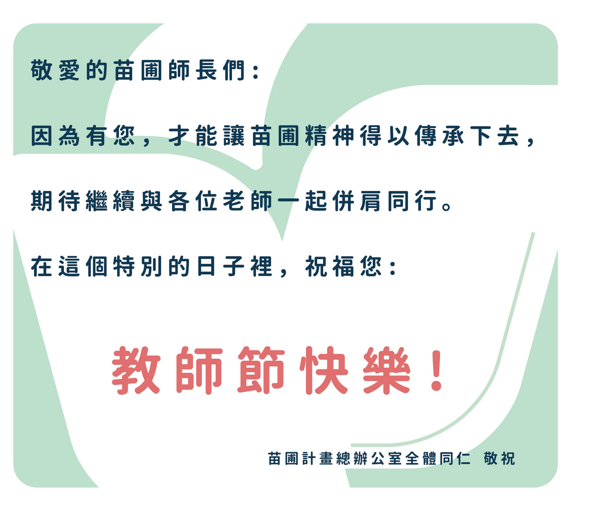 敬愛的苗圃師長們：因為有您，才能讓苗圃精神得以傳承下去，期待日後也還能與各位老師一起並肩同行。在這個特別的日子裡，祝福您：教師節快樂！苗圃計畫總辦公室全體同仁敬祝